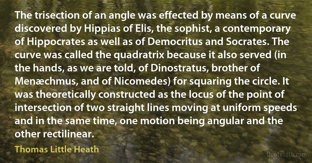 The trisection of an angle was effected by means of a curve discovered by Hippias of Elis, the sophist, a contemporary of Hippocrates as well as of Democritus and Socrates. The curve was called the quadratrix because it also served (in the hands, as we are told, of Dinostratus, brother of Menæchmus, and of Nicomedes) for squaring the circle. It was theoretically constructed as the locus of the point of intersection of two straight lines moving at uniform speeds and in the same time, one motion being angular and the other rectilinear. (Thomas Little Heath)