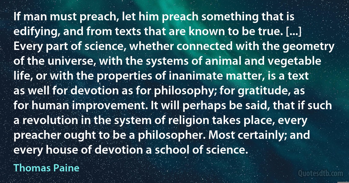 If man must preach, let him preach something that is edifying, and from texts that are known to be true. [...] Every part of science, whether connected with the geometry of the universe, with the systems of animal and vegetable life, or with the properties of inanimate matter, is a text as well for devotion as for philosophy; for gratitude, as for human improvement. It will perhaps be said, that if such a revolution in the system of religion takes place, every preacher ought to be a philosopher. Most certainly; and every house of devotion a school of science. (Thomas Paine)