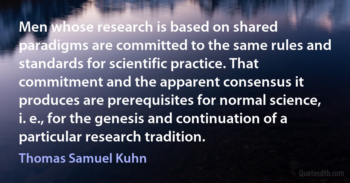 Men whose research is based on shared paradigms are committed to the same rules and standards for scientific practice. That commitment and the apparent consensus it produces are prerequisites for normal science, i. e., for the genesis and continuation of a particular research tradition. (Thomas Samuel Kuhn)