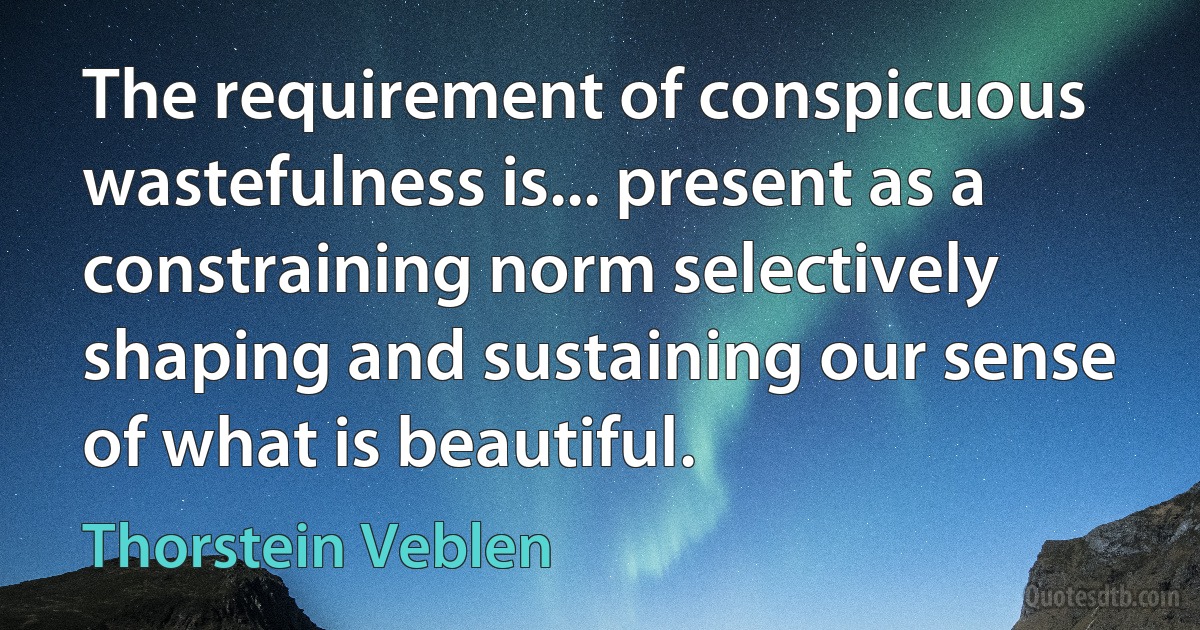 The requirement of conspicuous wastefulness is... present as a constraining norm selectively shaping and sustaining our sense of what is beautiful. (Thorstein Veblen)