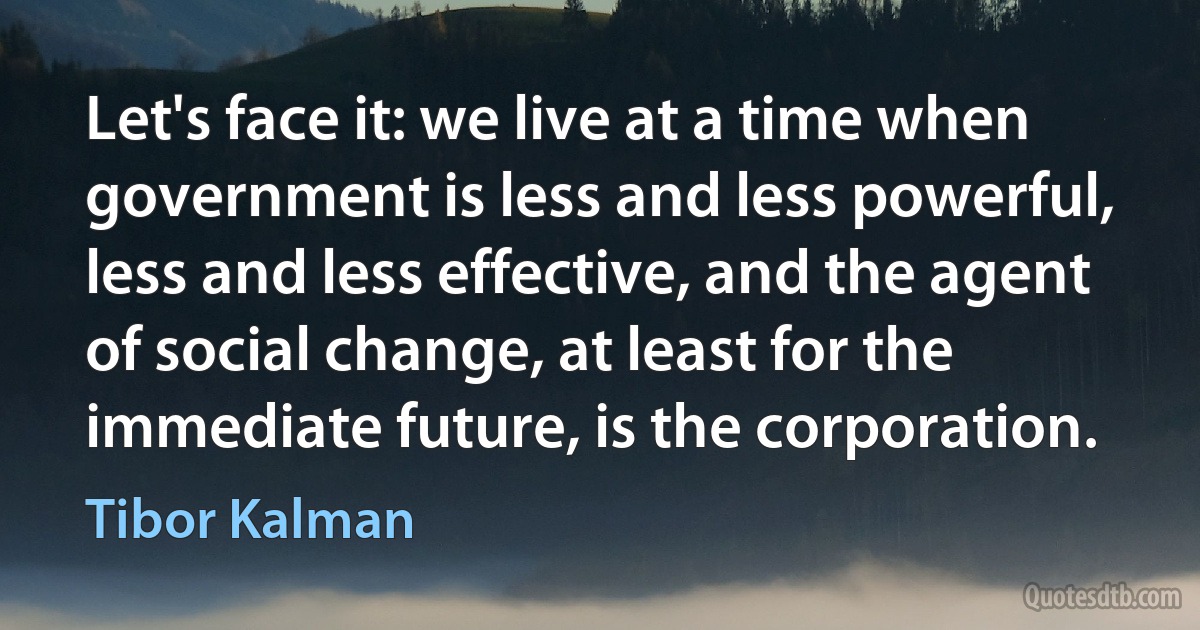 Let's face it: we live at a time when government is less and less powerful, less and less effective, and the agent of social change, at least for the immediate future, is the corporation. (Tibor Kalman)