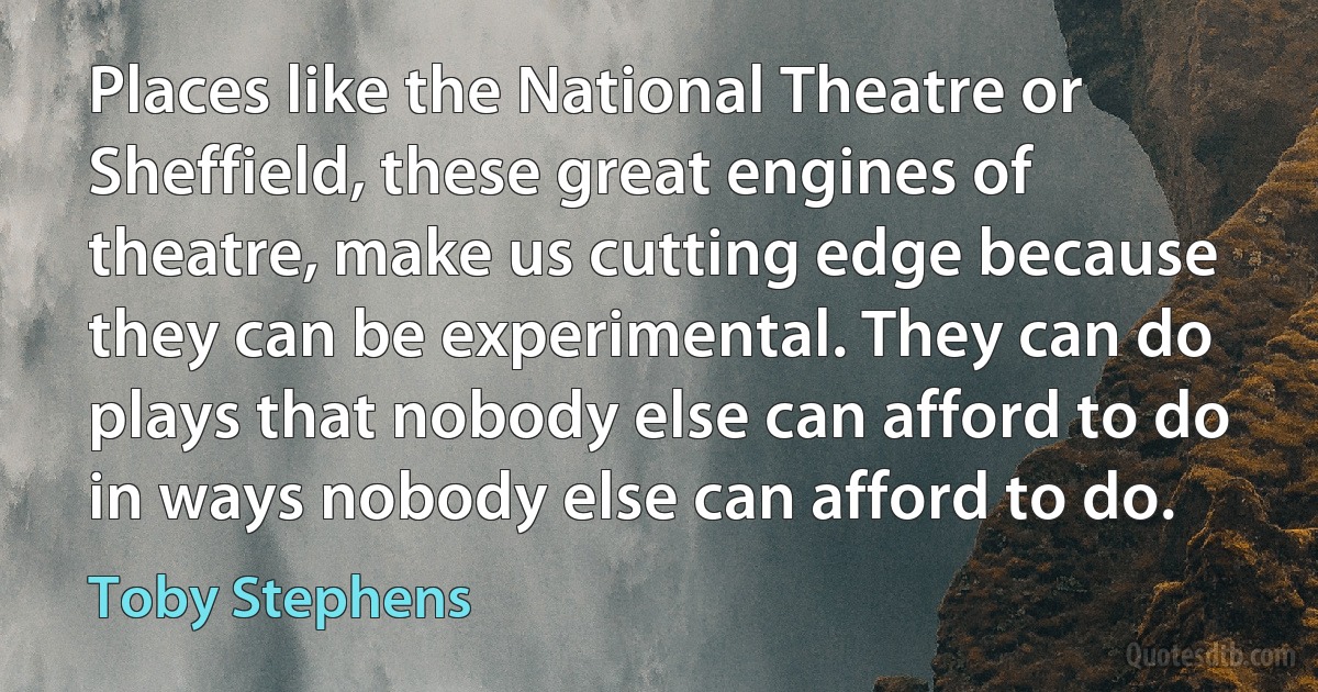 Places like the National Theatre or Sheffield, these great engines of theatre, make us cutting edge because they can be experimental. They can do plays that nobody else can afford to do in ways nobody else can afford to do. (Toby Stephens)