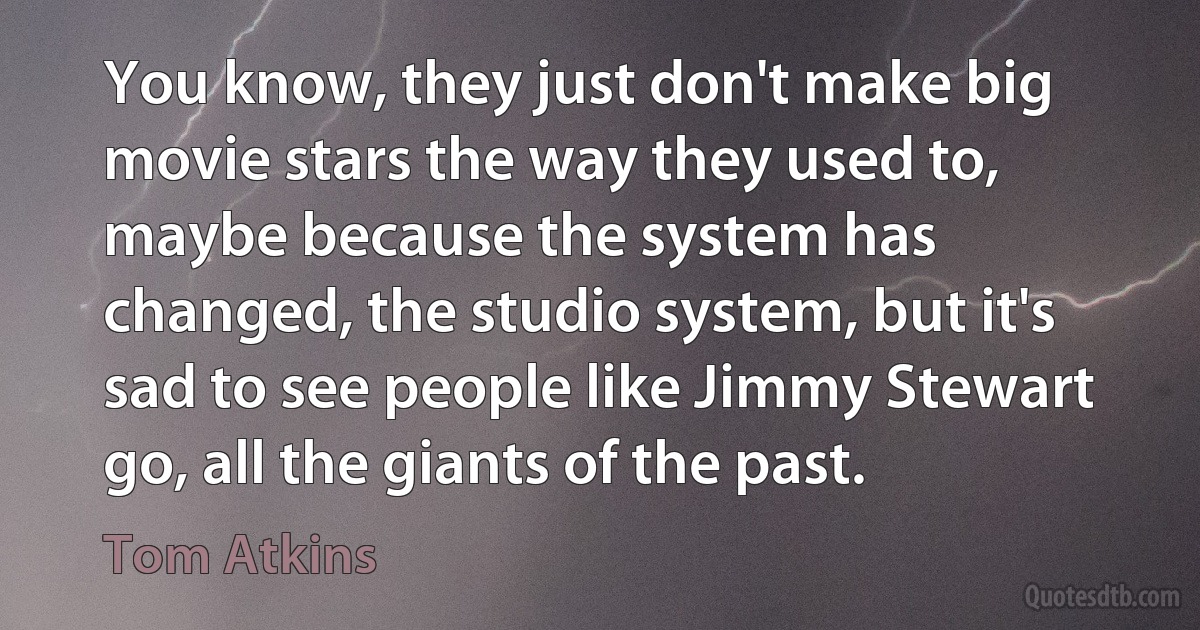 You know, they just don't make big movie stars the way they used to, maybe because the system has changed, the studio system, but it's sad to see people like Jimmy Stewart go, all the giants of the past. (Tom Atkins)