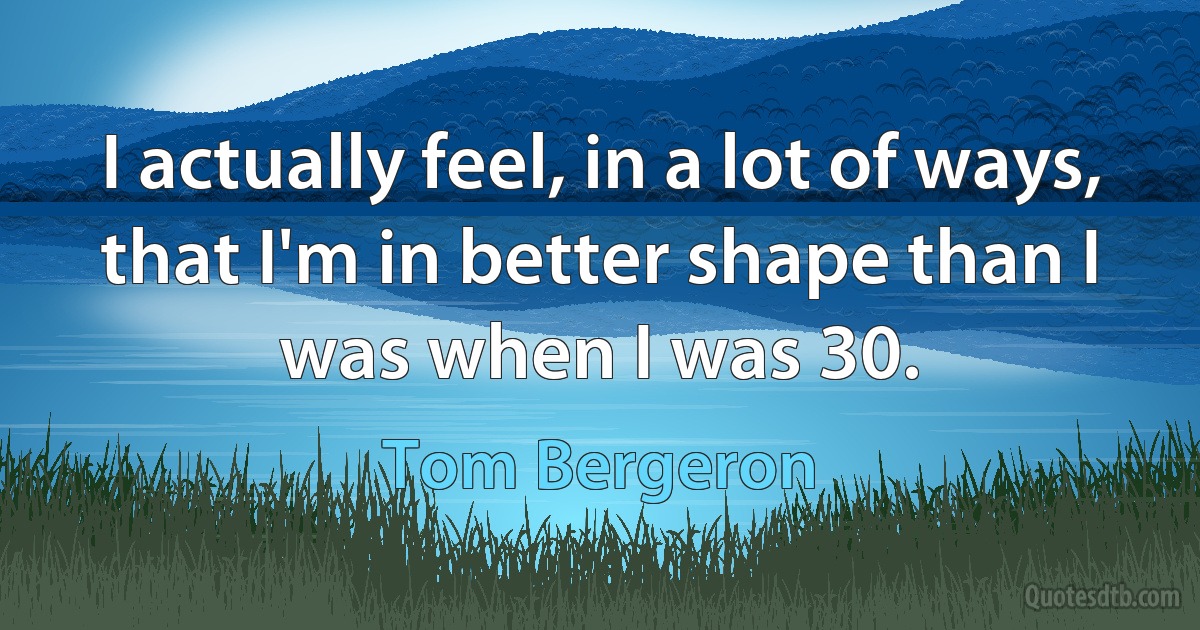 I actually feel, in a lot of ways, that I'm in better shape than I was when I was 30. (Tom Bergeron)