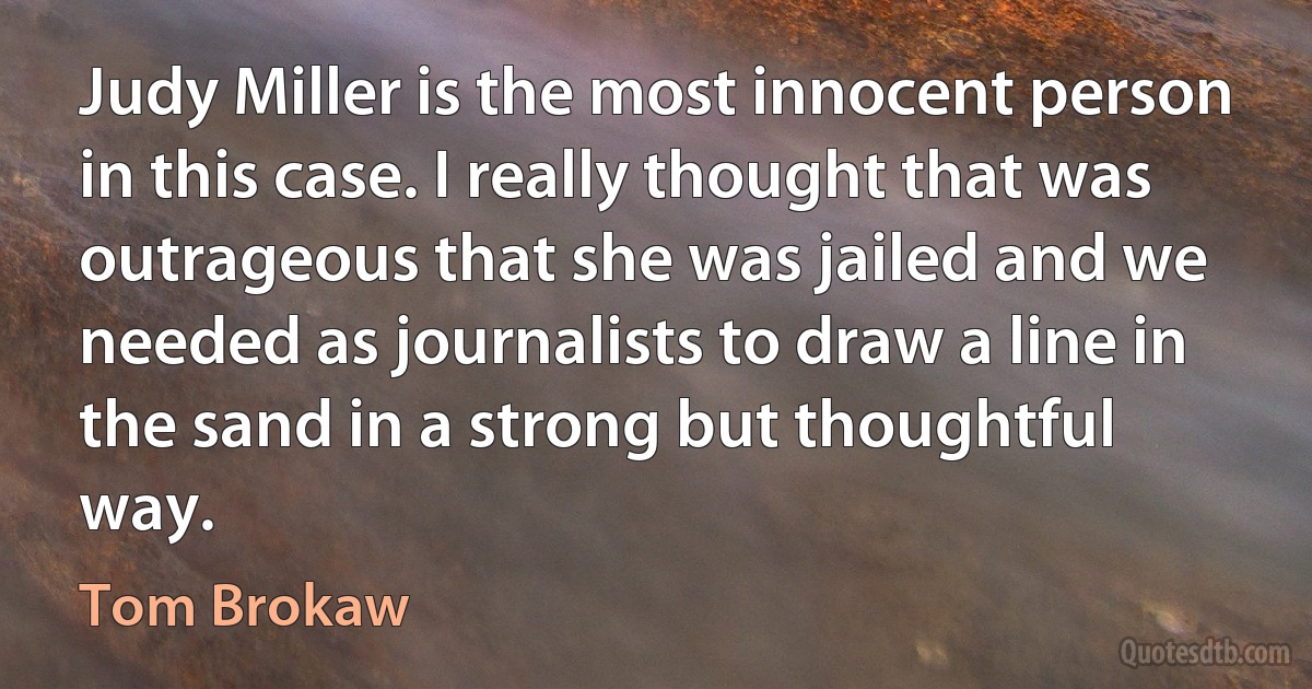 Judy Miller is the most innocent person in this case. I really thought that was outrageous that she was jailed and we needed as journalists to draw a line in the sand in a strong but thoughtful way. (Tom Brokaw)