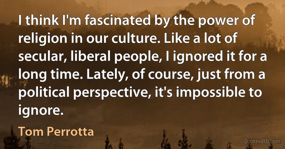 I think I'm fascinated by the power of religion in our culture. Like a lot of secular, liberal people, I ignored it for a long time. Lately, of course, just from a political perspective, it's impossible to ignore. (Tom Perrotta)