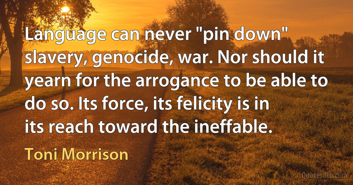 Language can never "pin down" slavery, genocide, war. Nor should it yearn for the arrogance to be able to do so. Its force, its felicity is in its reach toward the ineffable. (Toni Morrison)