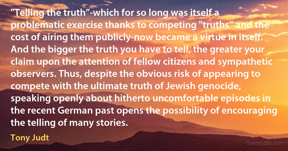 "Telling the truth”-which for so long was itself a problematic exercise thanks to competing "truths” and the cost of airing them publicly-now became a virtue in itself. And the bigger the truth you have to tell, the greater your claim upon the attention of fellow citizens and sympathetic observers. Thus, despite the obvious risk of appearing to compete with the ultimate truth of Jewish genocide, speaking openly about hitherto uncomfortable episodes in the recent German past opens the possibility of encouraging the telling of many stories. (Tony Judt)