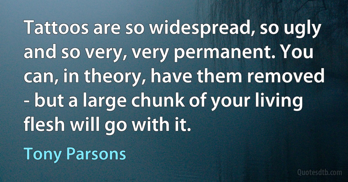 Tattoos are so widespread, so ugly and so very, very permanent. You can, in theory, have them removed - but a large chunk of your living flesh will go with it. (Tony Parsons)