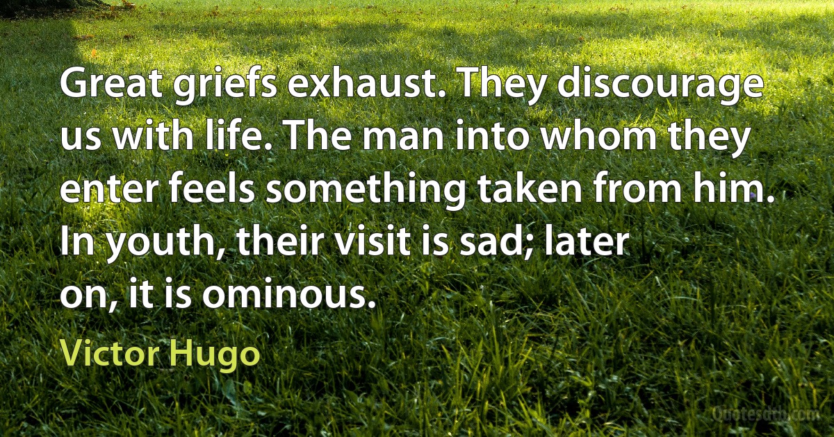 Great griefs exhaust. They discourage us with life. The man into whom they enter feels something taken from him. In youth, their visit is sad; later on, it is ominous. (Victor Hugo)