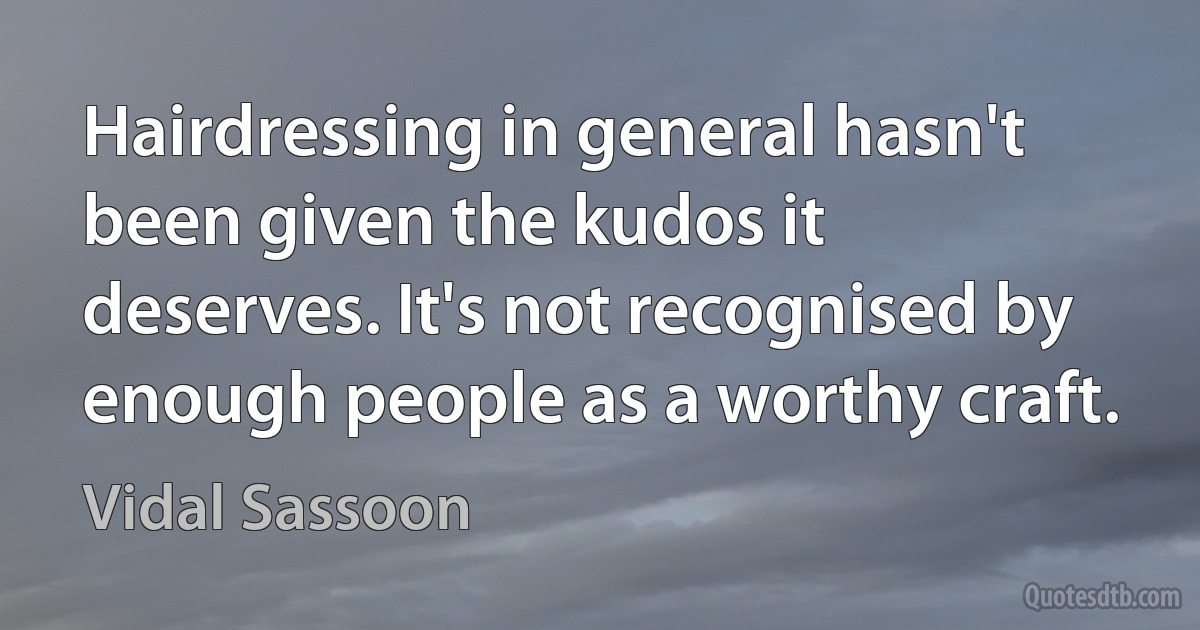 Hairdressing in general hasn't been given the kudos it deserves. It's not recognised by enough people as a worthy craft. (Vidal Sassoon)