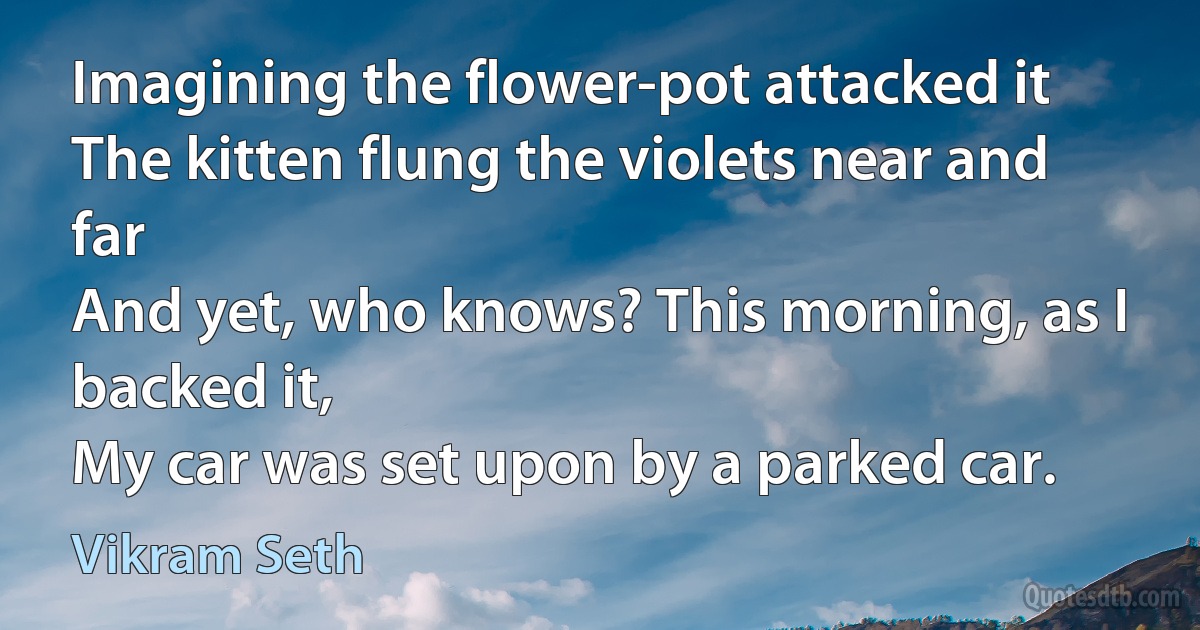 Imagining the flower-pot attacked it
The kitten flung the violets near and far
And yet, who knows? This morning, as I backed it,
My car was set upon by a parked car. (Vikram Seth)