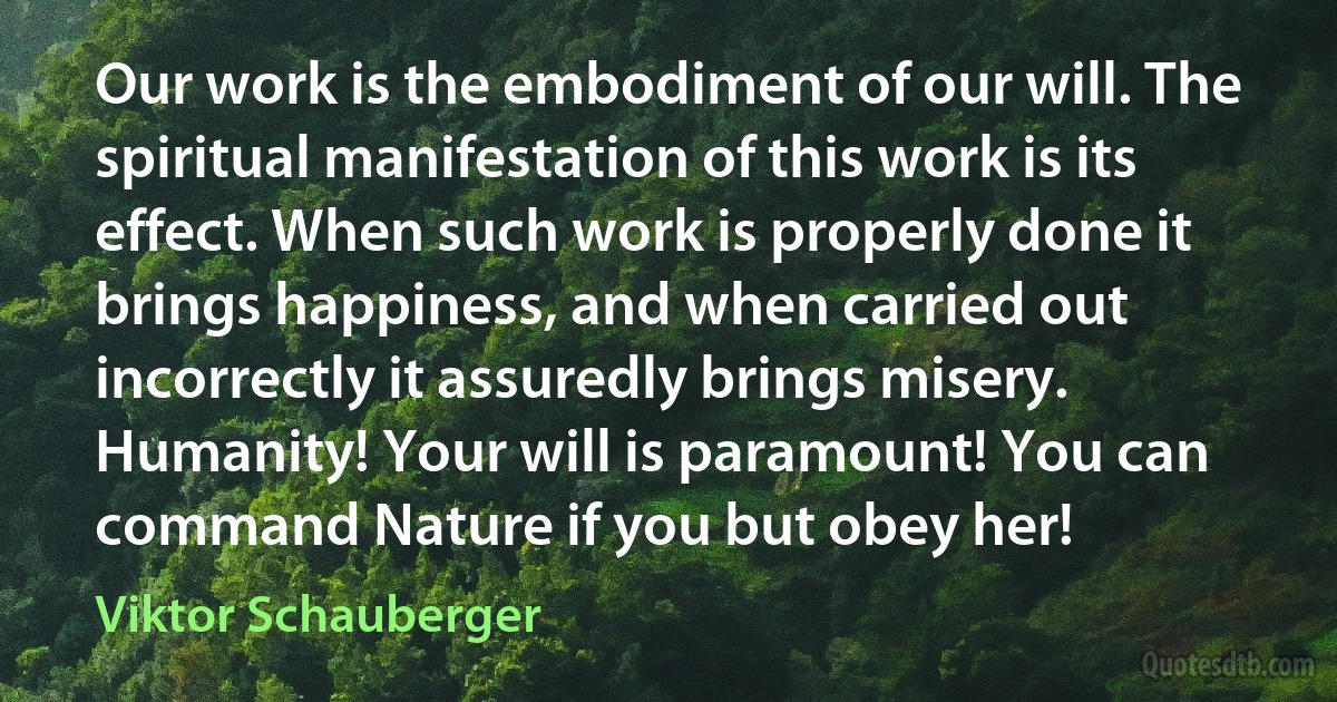 Our work is the embodiment of our will. The spiritual manifestation of this work is its effect. When such work is properly done it brings happiness, and when carried out incorrectly it assuredly brings misery. Humanity! Your will is paramount! You can command Nature if you but obey her! (Viktor Schauberger)