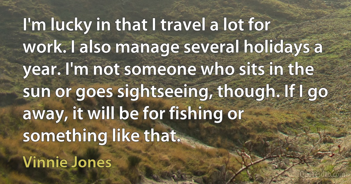 I'm lucky in that I travel a lot for work. I also manage several holidays a year. I'm not someone who sits in the sun or goes sightseeing, though. If I go away, it will be for fishing or something like that. (Vinnie Jones)