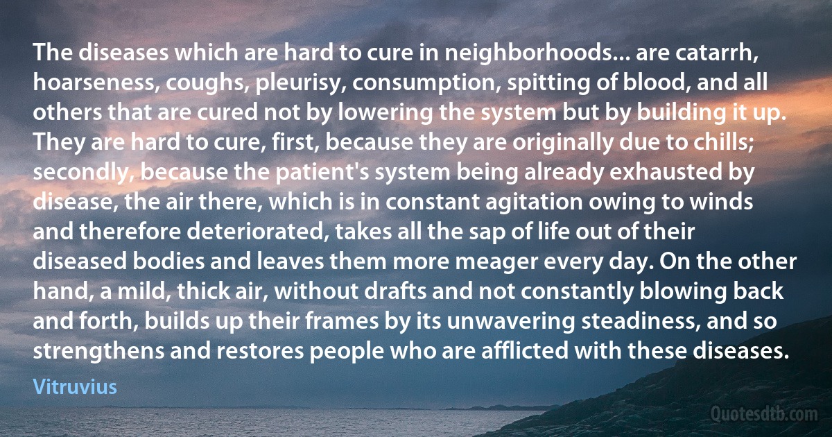 The diseases which are hard to cure in neighborhoods... are catarrh, hoarseness, coughs, pleurisy, consumption, spitting of blood, and all others that are cured not by lowering the system but by building it up. They are hard to cure, first, because they are originally due to chills; secondly, because the patient's system being already exhausted by disease, the air there, which is in constant agitation owing to winds and therefore deteriorated, takes all the sap of life out of their diseased bodies and leaves them more meager every day. On the other hand, a mild, thick air, without drafts and not constantly blowing back and forth, builds up their frames by its unwavering steadiness, and so strengthens and restores people who are afflicted with these diseases. (Vitruvius)