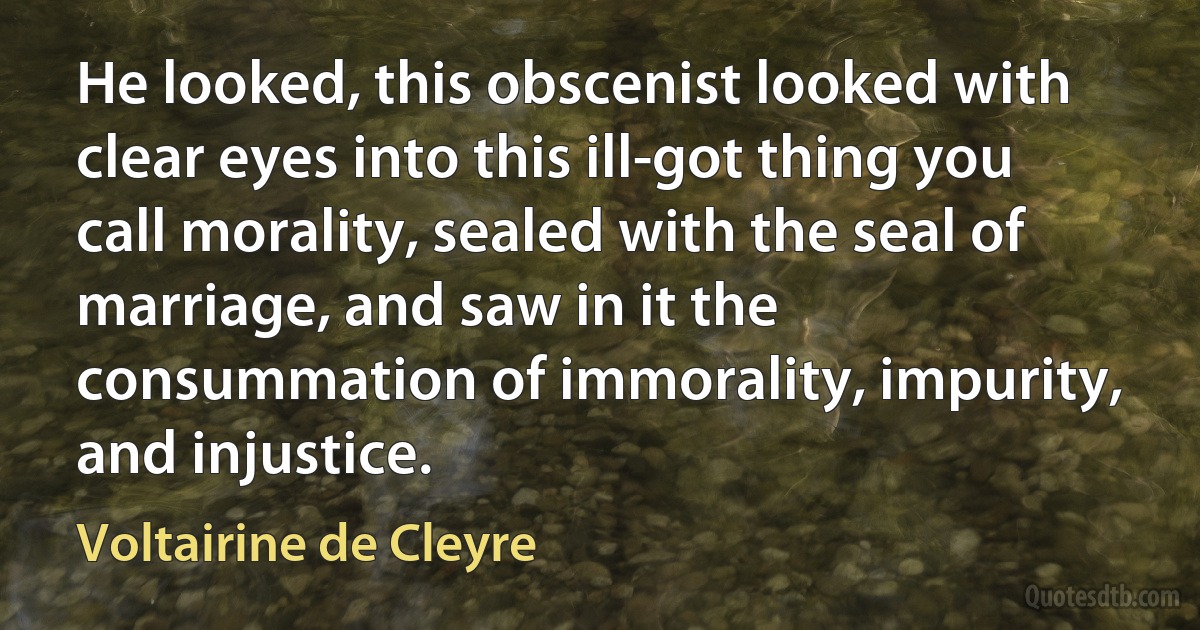 He looked, this obscenist looked with clear eyes into this ill-got thing you call morality, sealed with the seal of marriage, and saw in it the consummation of immorality, impurity, and injustice. (Voltairine de Cleyre)