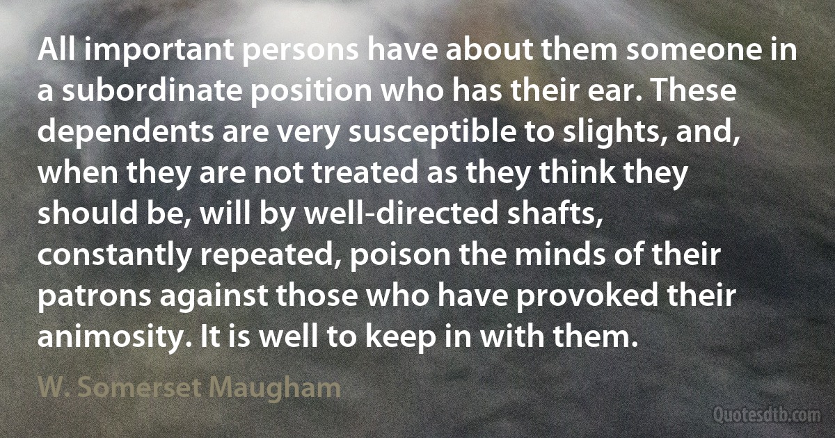 All important persons have about them someone in a subordinate position who has their ear. These dependents are very susceptible to slights, and, when they are not treated as they think they should be, will by well-directed shafts, constantly repeated, poison the minds of their patrons against those who have provoked their animosity. It is well to keep in with them. (W. Somerset Maugham)