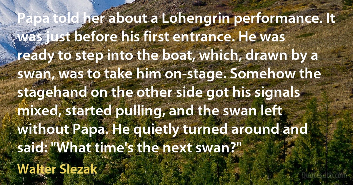 Papa told her about a Lohengrin performance. It was just before his first entrance. He was ready to step into the boat, which, drawn by a swan, was to take him on-stage. Somehow the stagehand on the other side got his signals mixed, started pulling, and the swan left without Papa. He quietly turned around and said: "What time's the next swan?" (Walter Slezak)