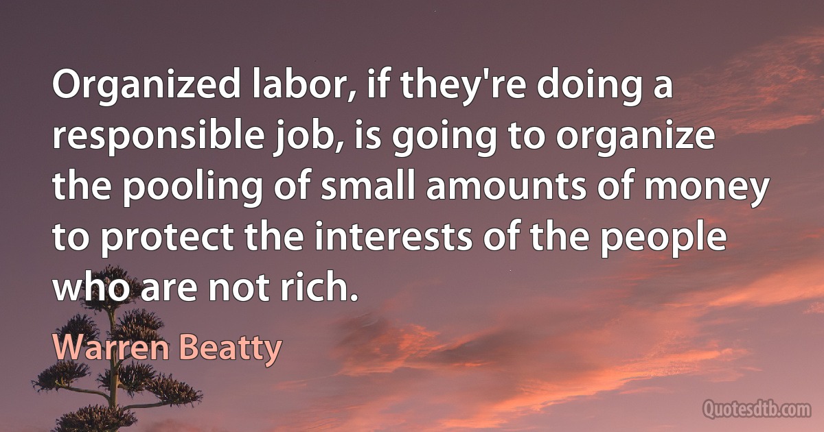 Organized labor, if they're doing a responsible job, is going to organize the pooling of small amounts of money to protect the interests of the people who are not rich. (Warren Beatty)