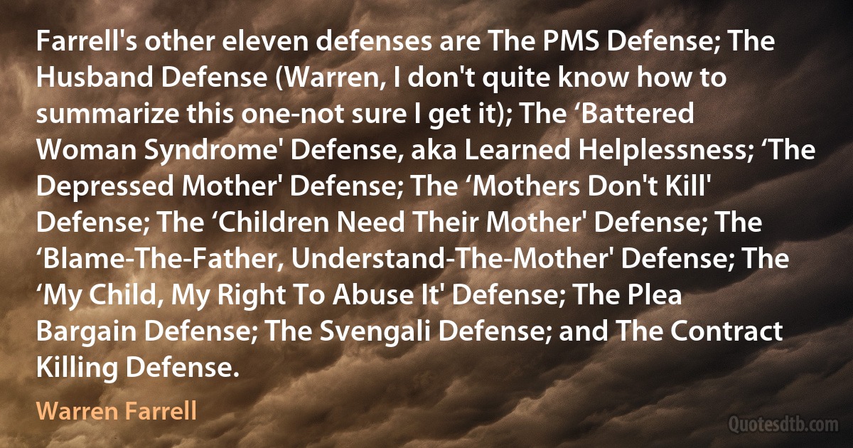 Farrell's other eleven defenses are The PMS Defense; The Husband Defense (Warren, I don't quite know how to summarize this one-not sure I get it); The ‘Battered Woman Syndrome' Defense, aka Learned Helplessness; ‘The Depressed Mother' Defense; The ‘Mothers Don't Kill' Defense; The ‘Children Need Their Mother' Defense; The ‘Blame-The-Father, Understand-The-Mother' Defense; The ‘My Child, My Right To Abuse It' Defense; The Plea Bargain Defense; The Svengali Defense; and The Contract Killing Defense. (Warren Farrell)