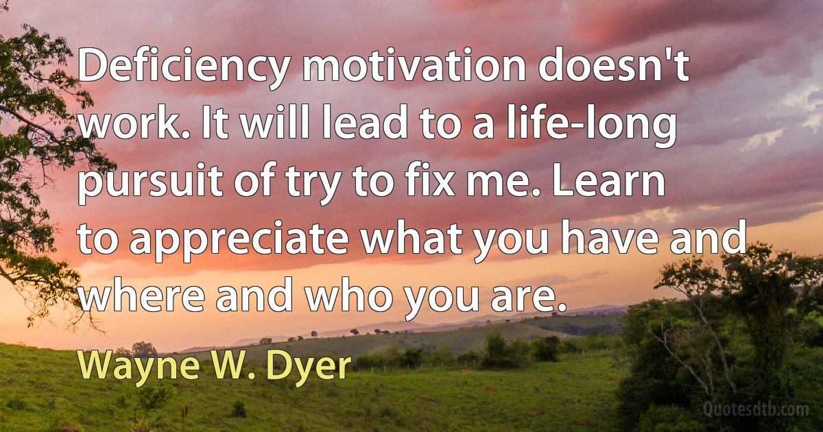 Deficiency motivation doesn't work. It will lead to a life-long pursuit of try to fix me. Learn to appreciate what you have and where and who you are. (Wayne W. Dyer)