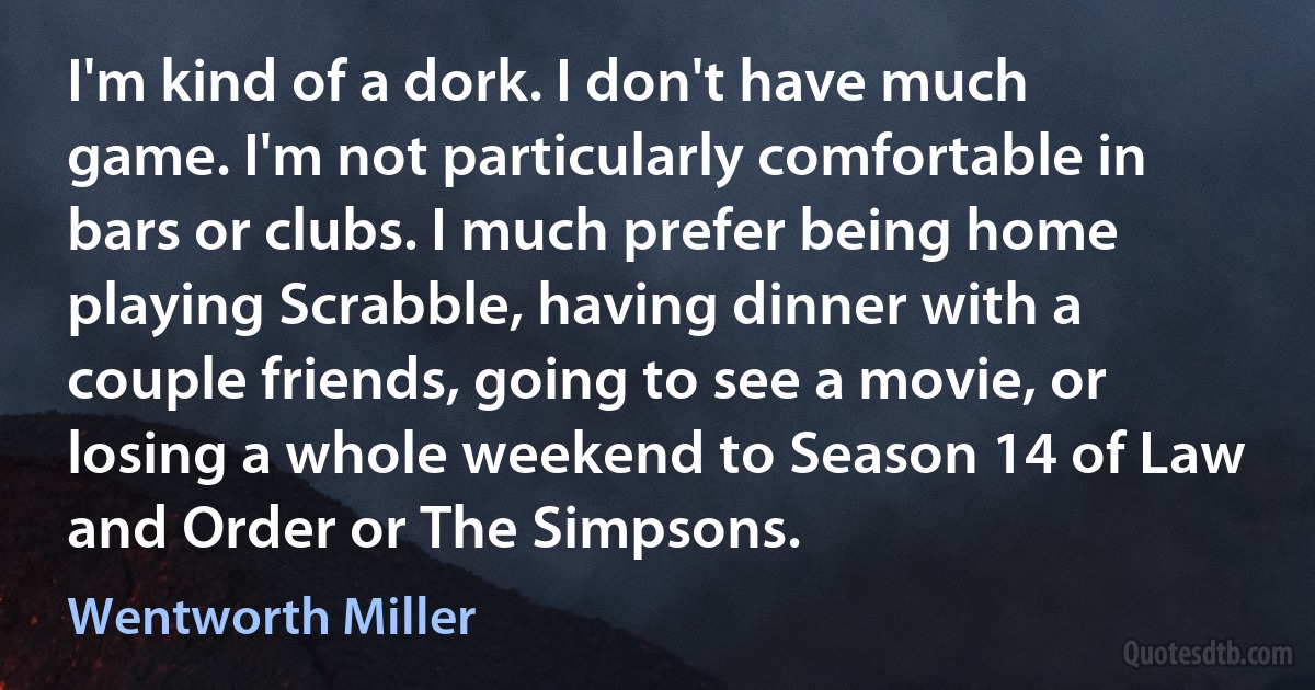 I'm kind of a dork. I don't have much game. I'm not particularly comfortable in bars or clubs. I much prefer being home playing Scrabble, having dinner with a couple friends, going to see a movie, or losing a whole weekend to Season 14 of Law and Order or The Simpsons. (Wentworth Miller)