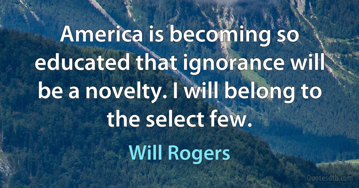 America is becoming so educated that ignorance will be a novelty. I will belong to the select few. (Will Rogers)