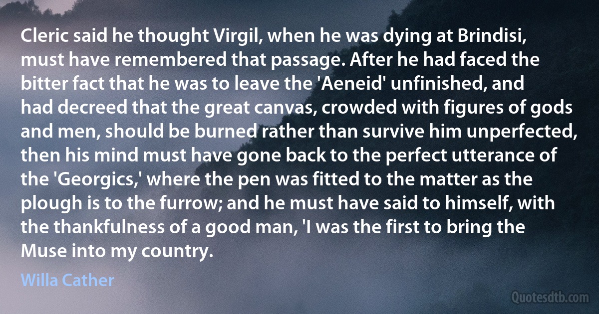 Cleric said he thought Virgil, when he was dying at Brindisi, must have remembered that passage. After he had faced the bitter fact that he was to leave the 'Aeneid' unfinished, and had decreed that the great canvas, crowded with figures of gods and men, should be burned rather than survive him unperfected, then his mind must have gone back to the perfect utterance of the 'Georgics,' where the pen was fitted to the matter as the plough is to the furrow; and he must have said to himself, with the thankfulness of a good man, 'I was the first to bring the Muse into my country. (Willa Cather)