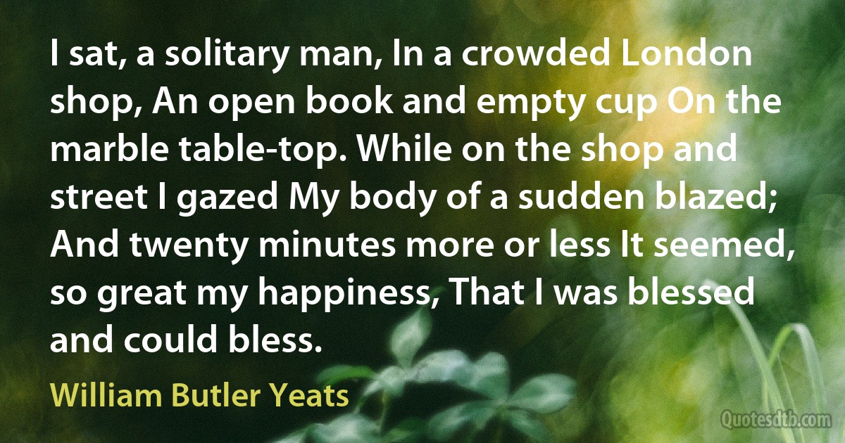 I sat, a solitary man, In a crowded London shop, An open book and empty cup On the marble table-top. While on the shop and street I gazed My body of a sudden blazed; And twenty minutes more or less It seemed, so great my happiness, That I was blessed and could bless. (William Butler Yeats)