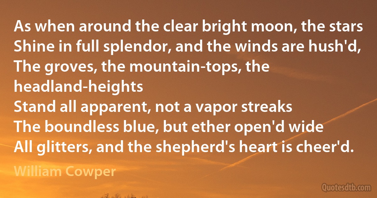 As when around the clear bright moon, the stars
Shine in full splendor, and the winds are hush'd,
The groves, the mountain-tops, the headland-heights
Stand all apparent, not a vapor streaks
The boundless blue, but ether open'd wide
All glitters, and the shepherd's heart is cheer'd. (William Cowper)