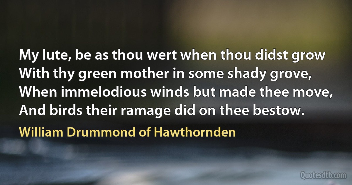 My lute, be as thou wert when thou didst grow
With thy green mother in some shady grove,
When immelodious winds but made thee move,
And birds their ramage did on thee bestow. (William Drummond of Hawthornden)