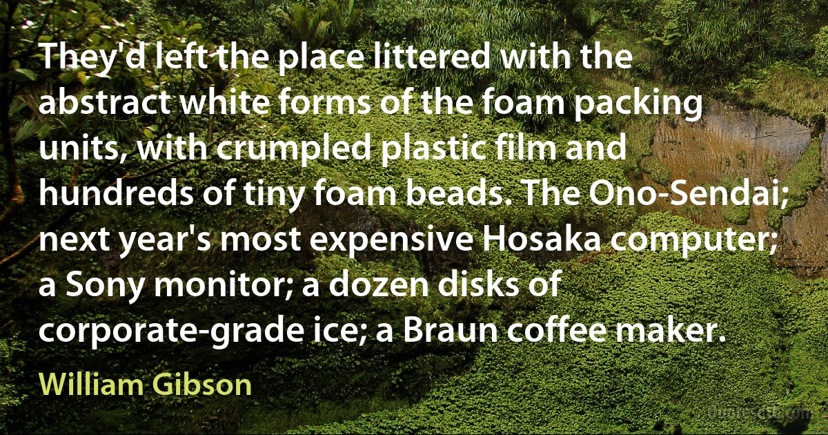 They'd left the place littered with the abstract white forms of the foam packing units, with crumpled plastic film and hundreds of tiny foam beads. The Ono-Sendai; next year's most expensive Hosaka computer; a Sony monitor; a dozen disks of corporate-grade ice; a Braun coffee maker. (William Gibson)