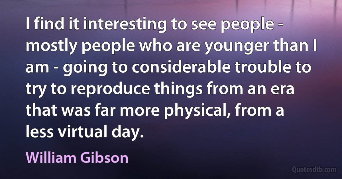 I find it interesting to see people - mostly people who are younger than I am - going to considerable trouble to try to reproduce things from an era that was far more physical, from a less virtual day. (William Gibson)