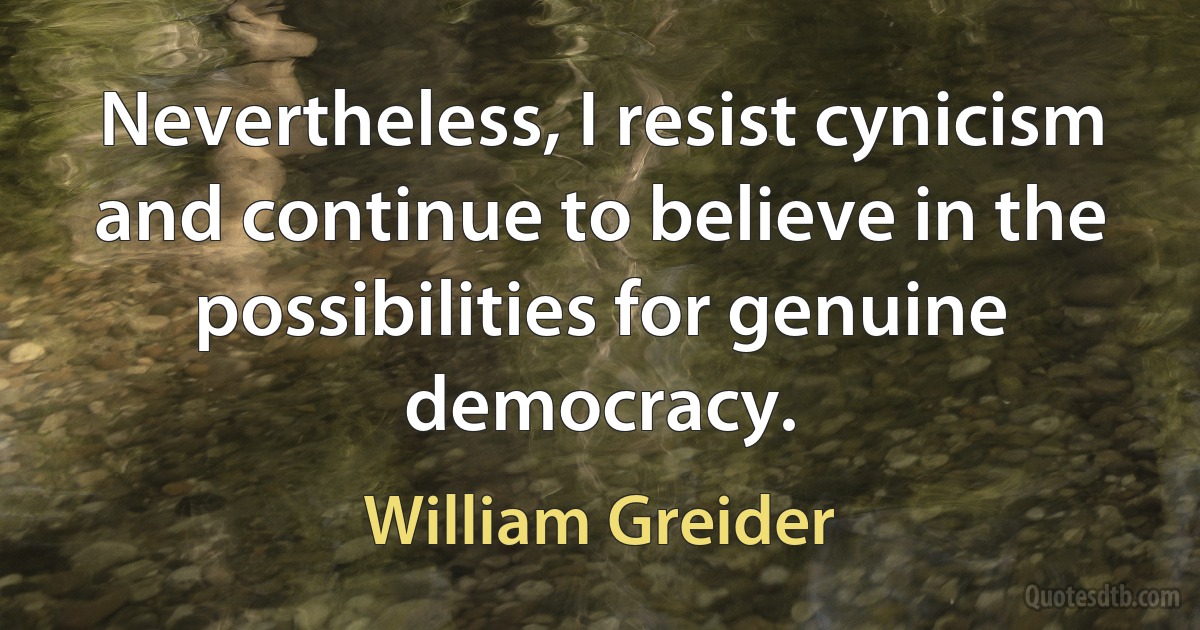 Nevertheless, I resist cynicism and continue to believe in the possibilities for genuine democracy. (William Greider)