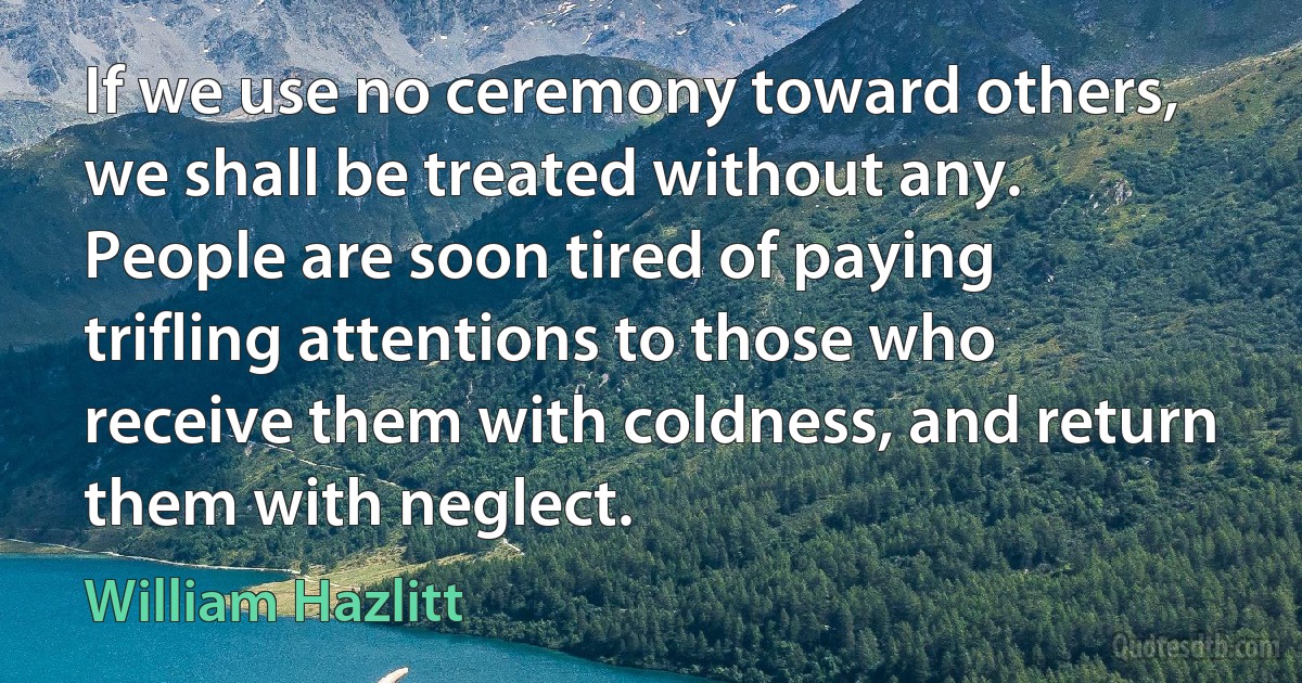 If we use no ceremony toward others, we shall be treated without any. People are soon tired of paying trifling attentions to those who receive them with coldness, and return them with neglect. (William Hazlitt)