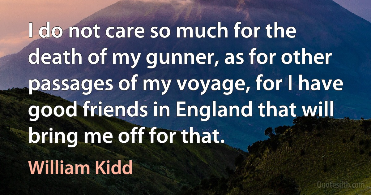 I do not care so much for the death of my gunner, as for other passages of my voyage, for I have good friends in England that will bring me off for that. (William Kidd)