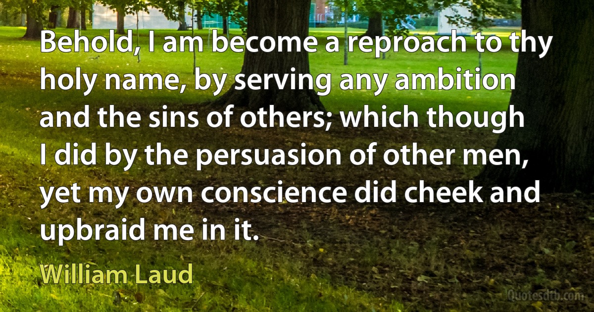 Behold, I am become a reproach to thy holy name, by serving any ambition and the sins of others; which though I did by the persuasion of other men, yet my own conscience did cheek and upbraid me in it. (William Laud)