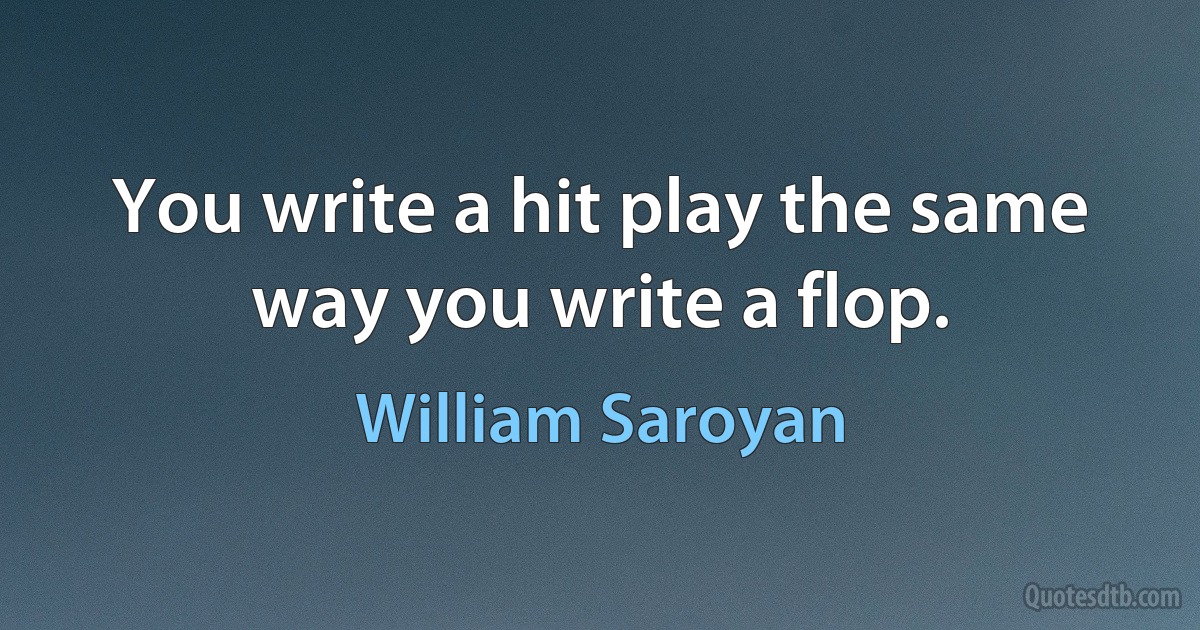 You write a hit play the same way you write a flop. (William Saroyan)