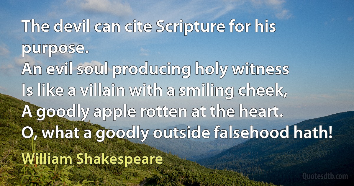 The devil can cite Scripture for his purpose.
An evil soul producing holy witness
Is like a villain with a smiling cheek,
A goodly apple rotten at the heart.
O, what a goodly outside falsehood hath! (William Shakespeare)