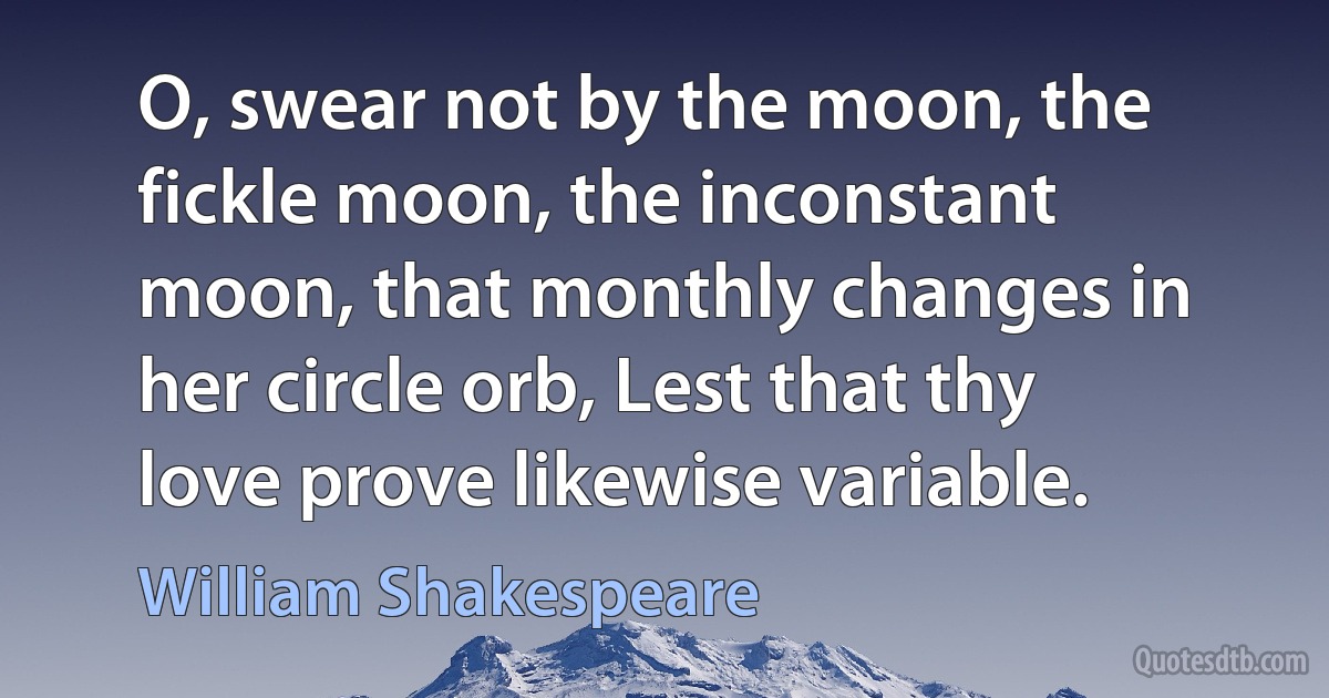 O, swear not by the moon, the fickle moon, the inconstant moon, that monthly changes in her circle orb, Lest that thy love prove likewise variable. (William Shakespeare)