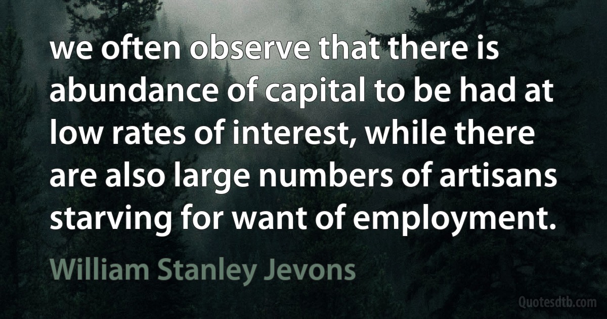 we often observe that there is abundance of capital to be had at low rates of interest, while there are also large numbers of artisans starving for want of employment. (William Stanley Jevons)