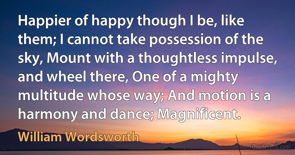 Happier of happy though I be, like them; I cannot take possession of the sky, Mount with a thoughtless impulse, and wheel there, One of a mighty multitude whose way; And motion is a harmony and dance; Magnificent. (William Wordsworth)