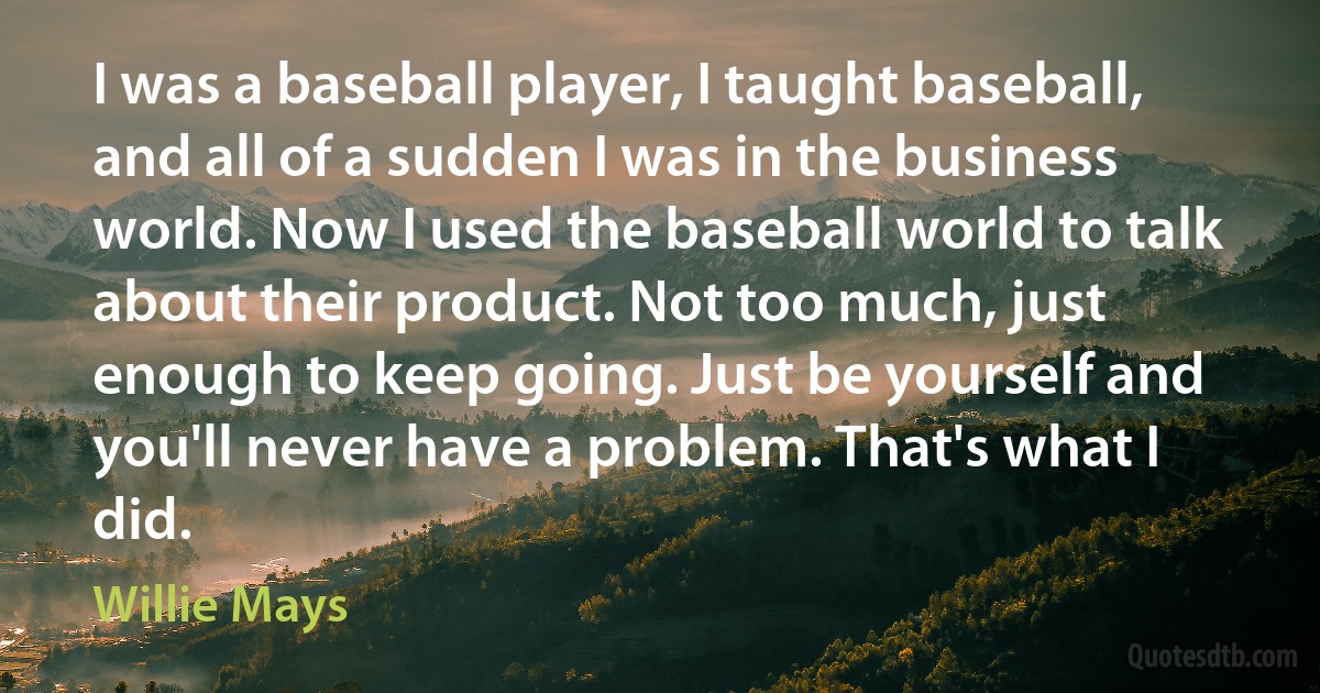 I was a baseball player, I taught baseball, and all of a sudden I was in the business world. Now I used the baseball world to talk about their product. Not too much, just enough to keep going. Just be yourself and you'll never have a problem. That's what I did. (Willie Mays)