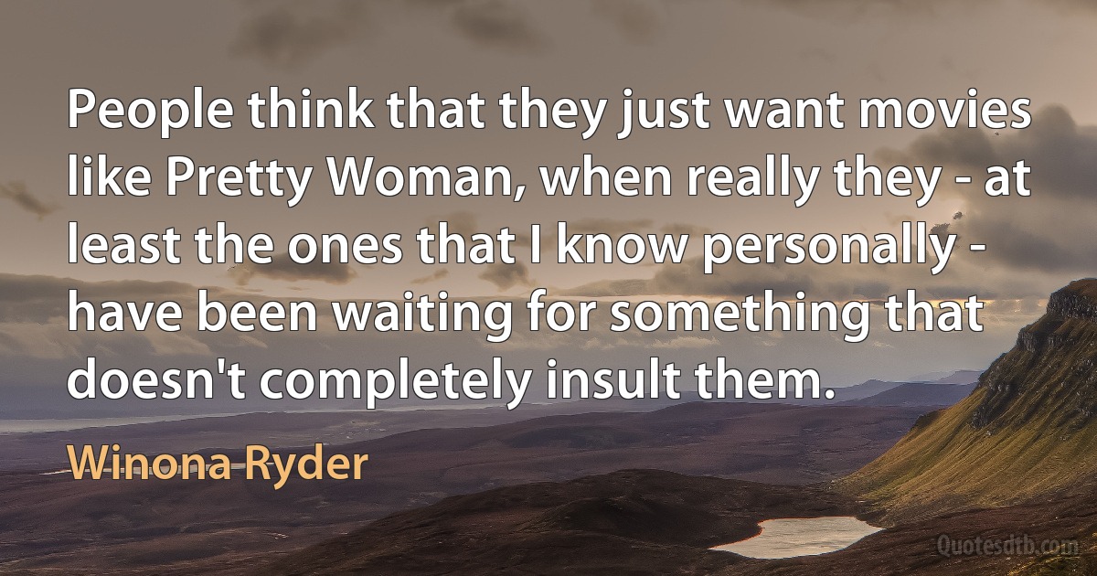 People think that they just want movies like Pretty Woman, when really they - at least the ones that I know personally - have been waiting for something that doesn't completely insult them. (Winona Ryder)