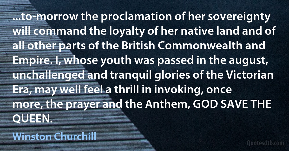 ...to-morrow the proclamation of her sovereignty will command the loyalty of her native land and of all other parts of the British Commonwealth and Empire. I, whose youth was passed in the august, unchallenged and tranquil glories of the Victorian Era, may well feel a thrill in invoking, once more, the prayer and the Anthem, GOD SAVE THE QUEEN. (Winston Churchill)