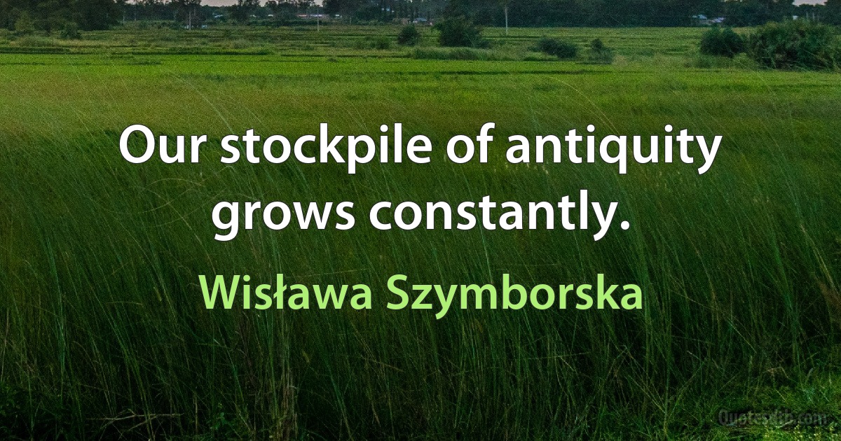 Our stockpile of antiquity grows constantly. (Wisława Szymborska)