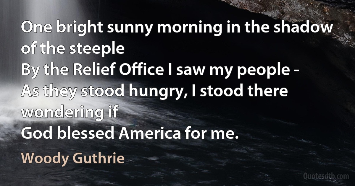 One bright sunny morning in the shadow of the steeple
By the Relief Office I saw my people -
As they stood hungry, I stood there wondering if
God blessed America for me. (Woody Guthrie)