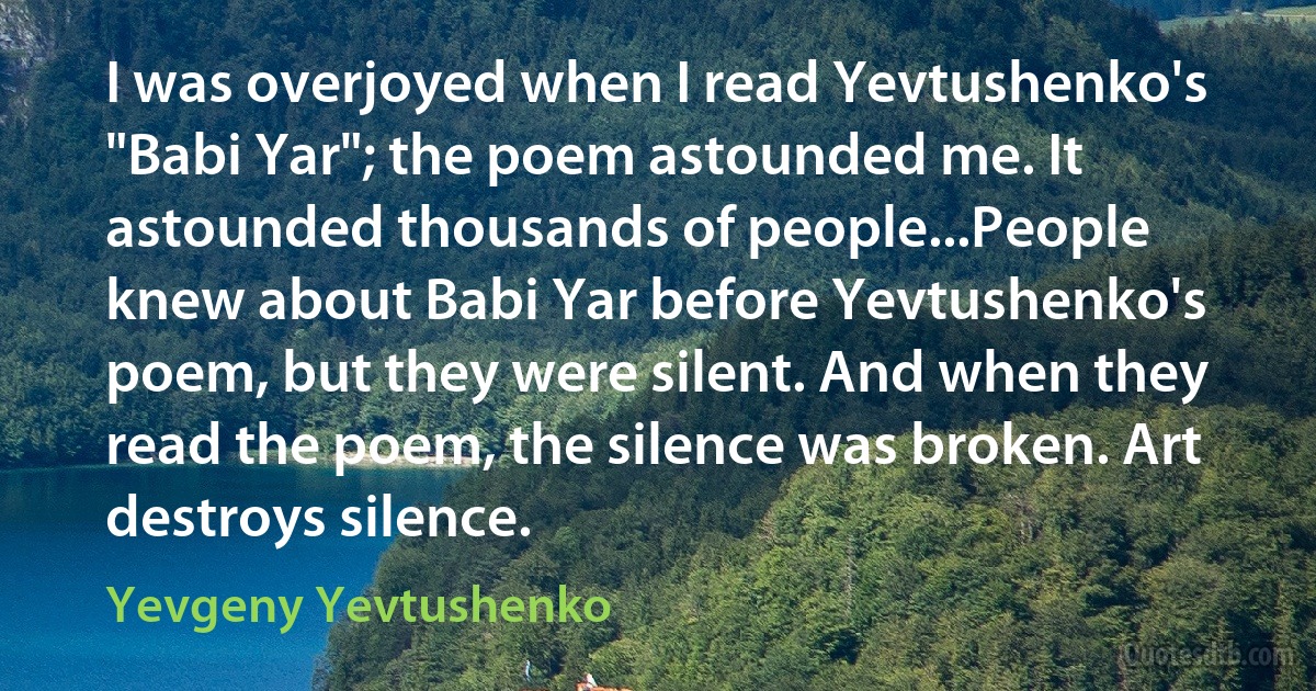 I was overjoyed when I read Yevtushenko's "Babi Yar"; the poem astounded me. It astounded thousands of people...People knew about Babi Yar before Yevtushenko's poem, but they were silent. And when they read the poem, the silence was broken. Art destroys silence. (Yevgeny Yevtushenko)