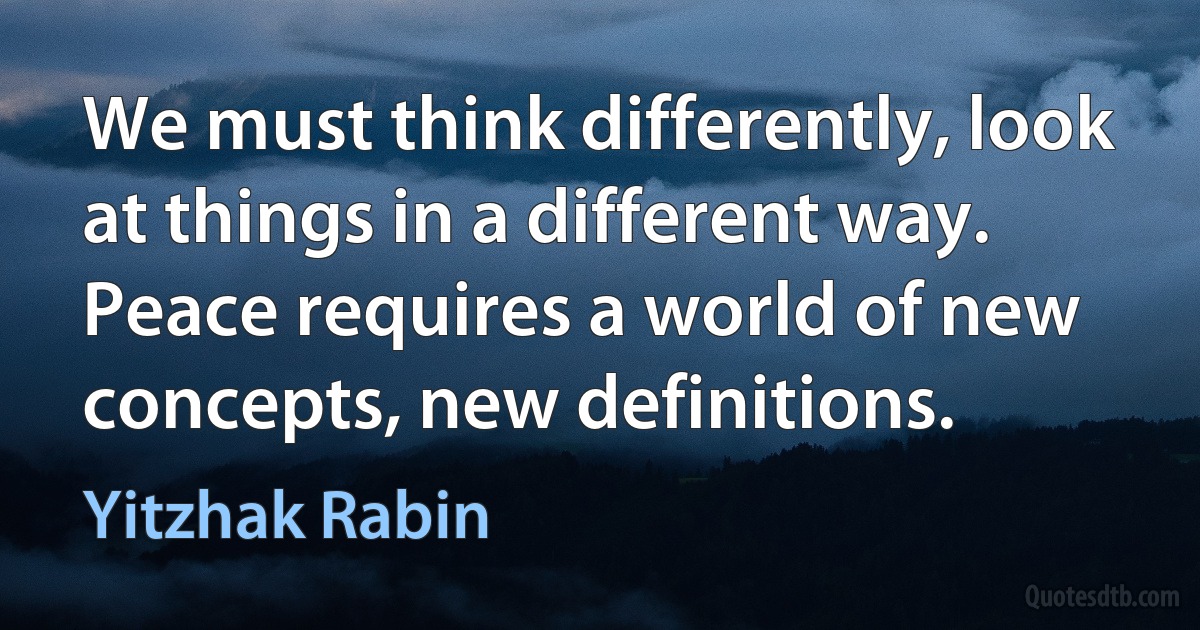 We must think differently, look at things in a different way. Peace requires a world of new concepts, new definitions. (Yitzhak Rabin)