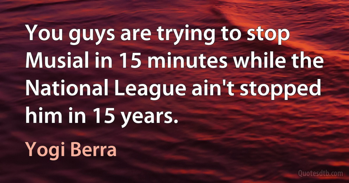 You guys are trying to stop Musial in 15 minutes while the National League ain't stopped him in 15 years. (Yogi Berra)